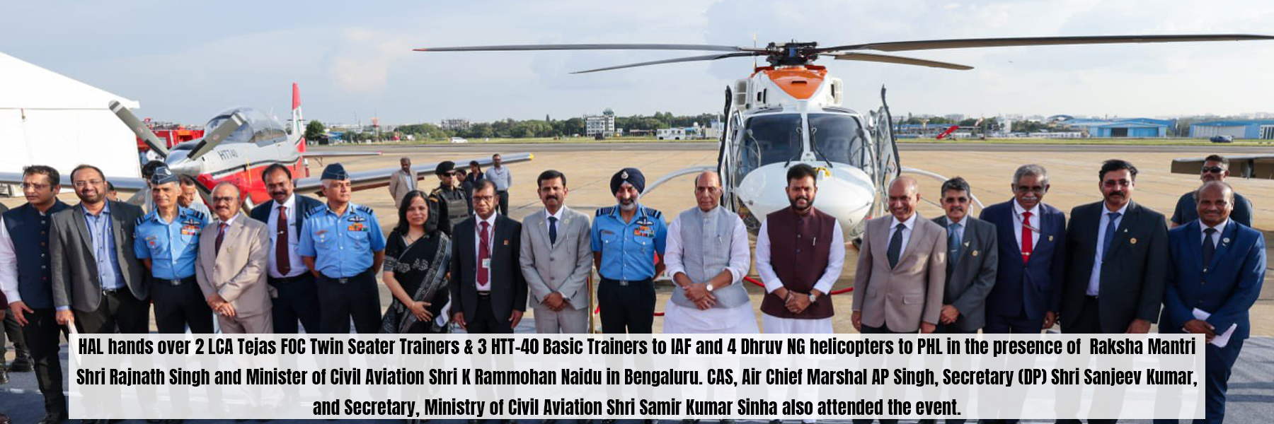 HAL hands over 2 LCA Tejas FOC Twin Seater Trainers &amp; 3 HTT-40 Basic Trainers to IAF and 4 Dhruv NG helicopters to PHL in the presence of Raksha Mantri Shri Rajnath Singh and Minister of Civil Aviation Shri K Rammohan Naidu in Bengaluru. CAS, Air Chief Marshal AP Singh, Secretary (DP) Shri Sanjeev Kumar and Secretary, Ministry of Civil Aviation Shri Samir Kumar Sinha also attended the event.
