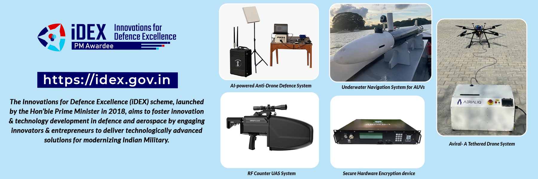 The Innovations for Defence Excellence (iDEX) scheme, launched  / AERIAL IQ  by the Hon'ble Prime Minister in 2018, aims to foster innovation & technology development in defence and aerospace by engaging innovators & entrepreneurs to deliver technologically advanced solutions for modernizing Indian Military.