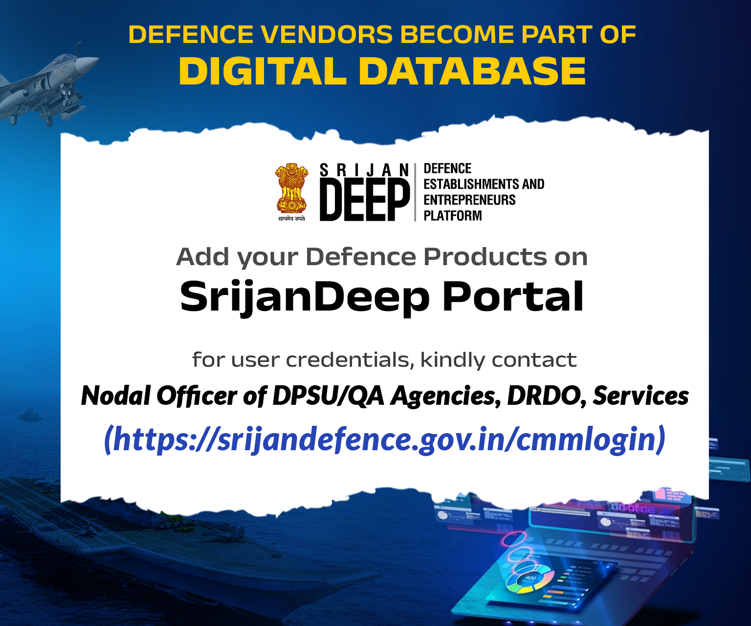 DEFENCE VENDORS BECOME PART OF DIGITAL DATABASE, SRIJAN DEEP, DEFENCE ESTABLISHMENTS AND ENTREPRENEURS PLATFORM, Add your Defence Products on SrijanDeep Portal, for user credentials, kindly contact, Nodal Officer of DPSU/QA Agencies, DRDO, Services (https://srijandefence.gov.in/cmmlogin)