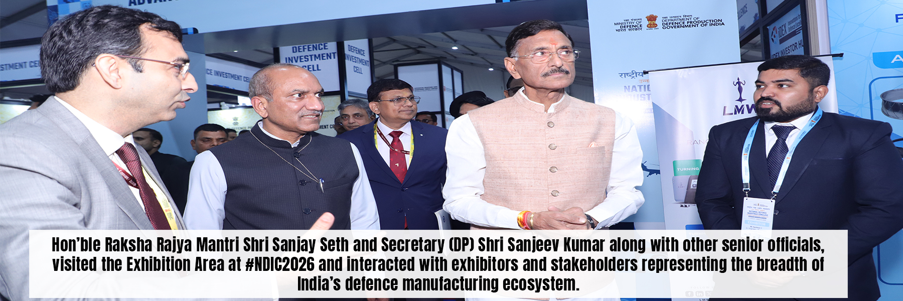 Hon'ble Raksha Rajya Mantri Shri Sanjay Seth and Secretary (DP) Shri Sanjeev Kumar along with other senior officials,<br />
visited the Exhibition Area at #NDIC2026 and interacted with exhibitors and stakeholders representing the breadth of<br />
India's defence manufacturing ecosystem.
