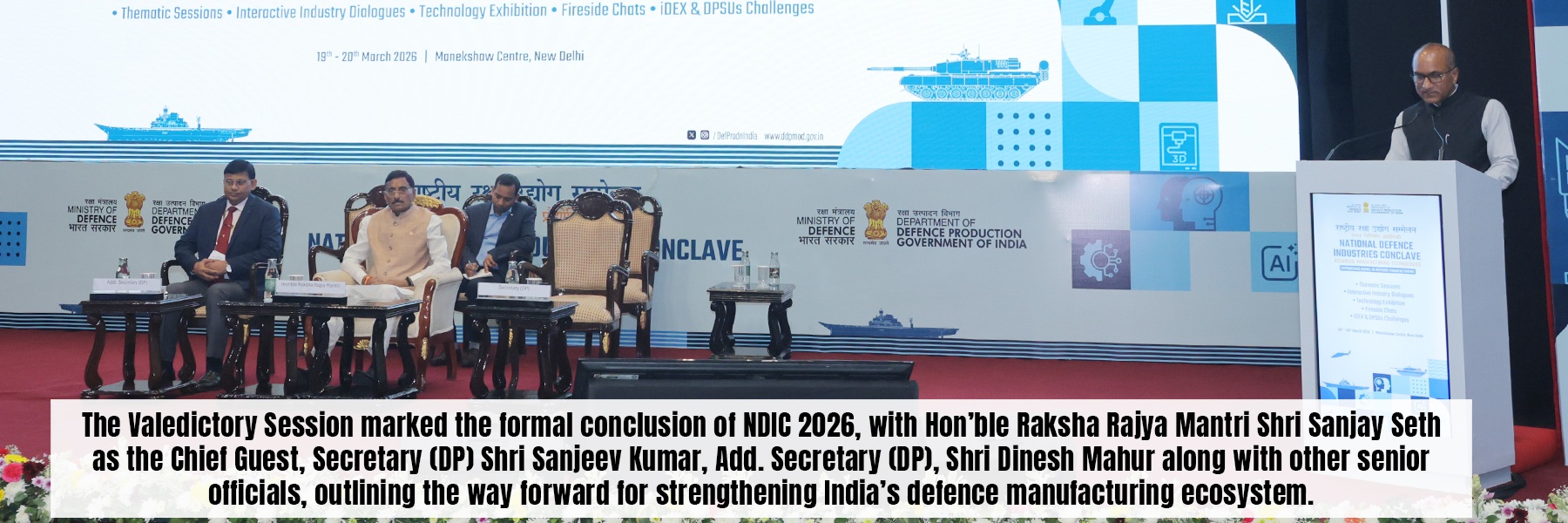 The Valedictory Session marked the formal conclusion of NDIC 2026, with Hon'ble Raksha Rajya Mantri Shri Sanjay Seth<br />
as the Chief Guest, Secretary (DP) Shri Sanjeev Kumar, Add. Secretary (DP), Shri Dinesh Mahur along with other senior<br />
officials, outlining the way forward for strengthening India's defence manufacturing ecosystem.
