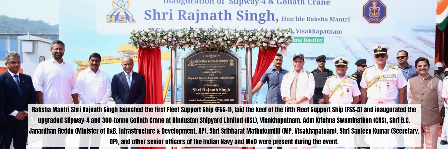 Raksha Mantri Shri Rajnath Singh launched the first Fleet Support Ship (FSS-1), laid the keel of the fifth Fleet Support Ship (FSS-5) and inaugurated the upgraded Slipway-4 and 300-tonne Goliath Crane at Hindustan Shipyard Limited (HSL), Visakhapatnam. Adm Krishna Swaminathan (CNS), Shri B.C. Janardhan Reddy (Minister of R&amp;B, Infrastructure &amp; Development, AP), Shri Sribharat Mathukumilli (MP, Visakhapatnam), Shri Sanjeev Kumar (Secretary, DP), and other senior officers of the Indian Navy and MoD were present during the event.
