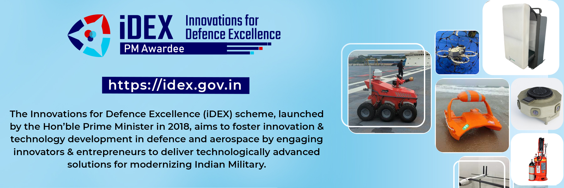 IDEX - Innovations for Defence Excellence, PM AWARDEE, https://idex.gov.in, The Innovations for defence excellence (idex) scheme, launched by the hon'ble Prime Minister in 2018, aims to foster innovation & technology development in defence and aerospace by engaging innovators & entrepreneurs to deliver technologically advanced solutions for modernizing Indian military.
