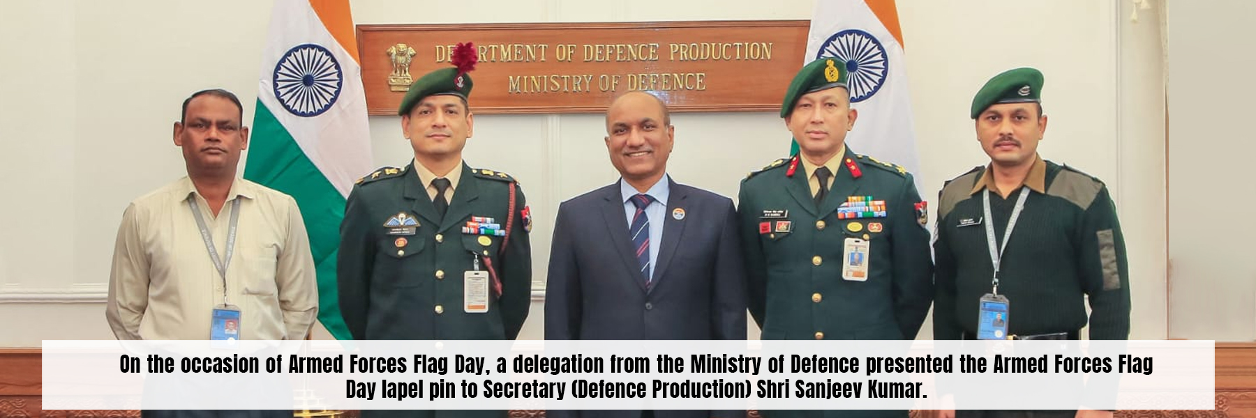 On the occasion of Armed Forces Flag Day, a delegation from the Ministry of Defence presented the Armed Forces Flag Day lapel pin to Secretary (Defence Production) Shri Sanjeev Kumar.