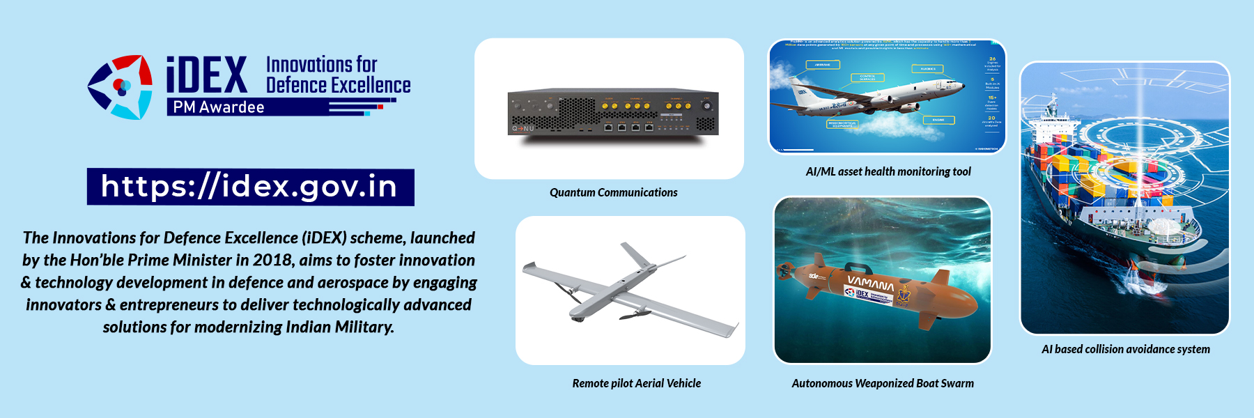 iDEX  Innovations for Defence Excellence, PM Awardee, https://idex.gov.in, The Innovations for Defence Excellence (iDEX) scheme, launched by the Hon'ble Prime Minister in 2018, aims to foster innovation & technology development in defence and aerospace by engaging innovators & entrepreneurs to deliver technologically advanced solutions for modernizing Indian Military. Quantum Communications, AI/ML asset health monitoring tool, Remote pilot Aerial Vehicle, Autonomous Weaponized Boat Swarm, Al based collision
