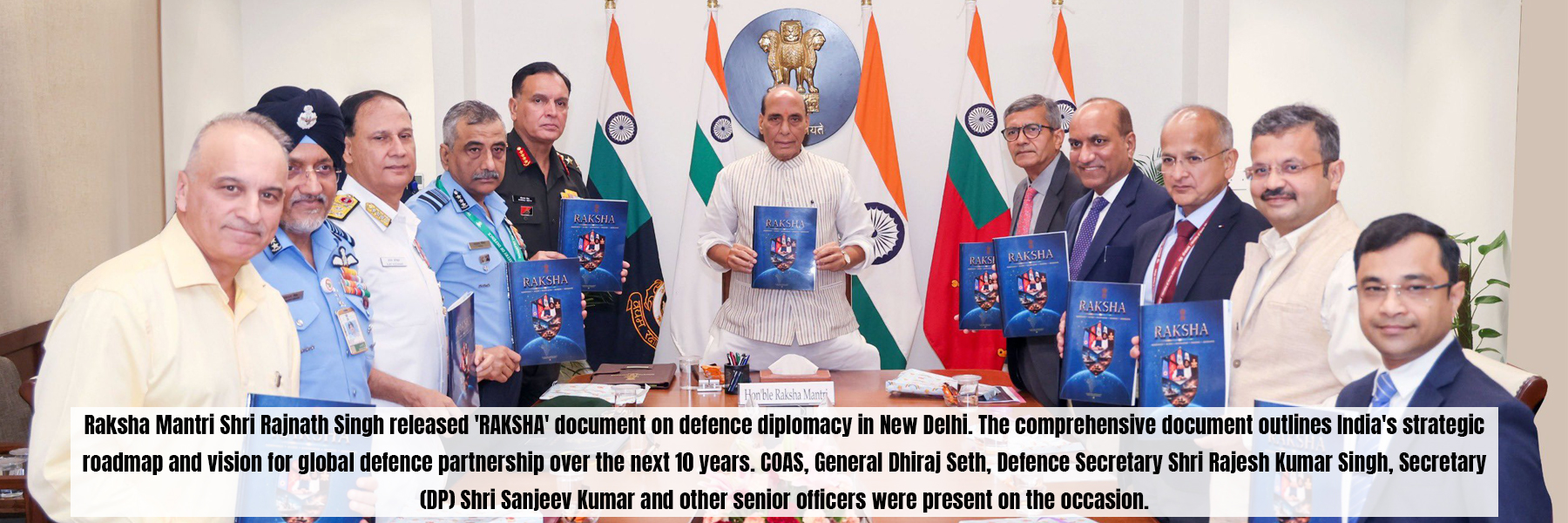 Raksha Mantri Shri Rajnath Singh released 'RAKSHA' document on defence diplomacy in New Delhi. The comprehensive document outlines India's strategic roadmap and vision for global defence partnership over the next 10 years. COAS, General Dhiraj Seth, Defence Secretary Shri Rajesh Kumar Singh, Secretary (DP) Shri Sanjeev Kumar and other senior officers were present on the occasion.
